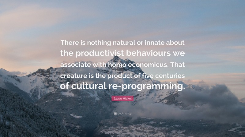 Jason Hickel Quote: “There is nothing natural or innate about the productivist behaviours we associate with homo economicus. That creature is the product of five centuries of cultural re-programming.”