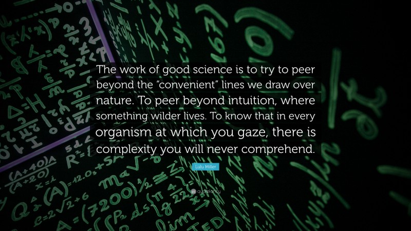 Lulu Miller Quote: “The work of good science is to try to peer beyond the “convenient” lines we draw over nature. To peer beyond intuition, where something wilder lives. To know that in every organism at which you gaze, there is complexity you will never comprehend.”