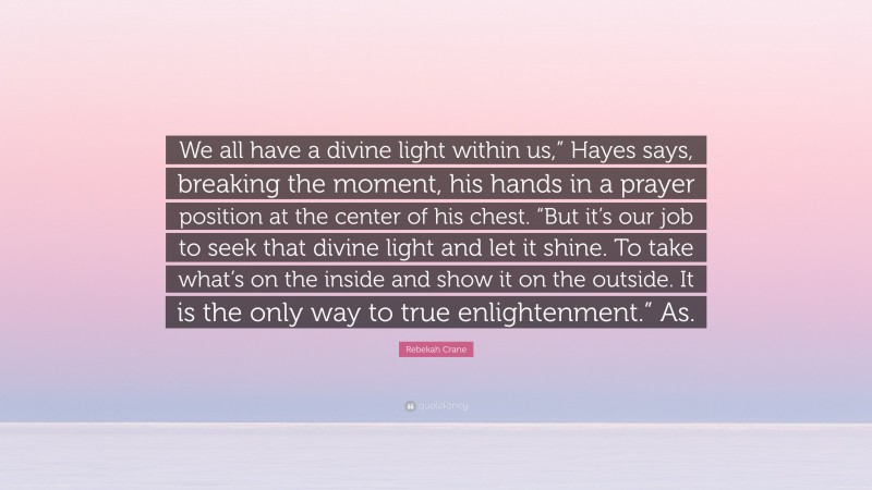 Rebekah Crane Quote: “We all have a divine light within us,” Hayes says, breaking the moment, his hands in a prayer position at the center of his chest. “But it’s our job to seek that divine light and let it shine. To take what’s on the inside and show it on the outside. It is the only way to true enlightenment.” As.”