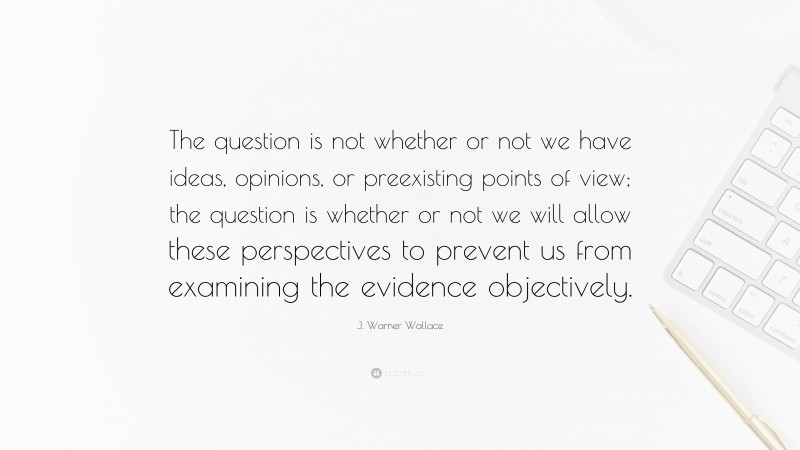 J. Warner Wallace Quote: “The question is not whether or not we have ideas, opinions, or preexisting points of view; the question is whether or not we will allow these perspectives to prevent us from examining the evidence objectively.”