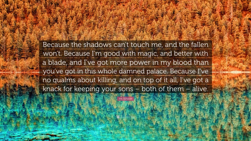 V.E. Schwab Quote: “Because the shadows can’t touch me, and the fallen won’t. Because I’m good with magic, and better with a blade, and I’ve got more power in my blood than you’ve got in this whole damned palace. Because I’ve no qualms about killing, and on top of it all, I’ve got a knack for keeping your sons – both of them – alive.”