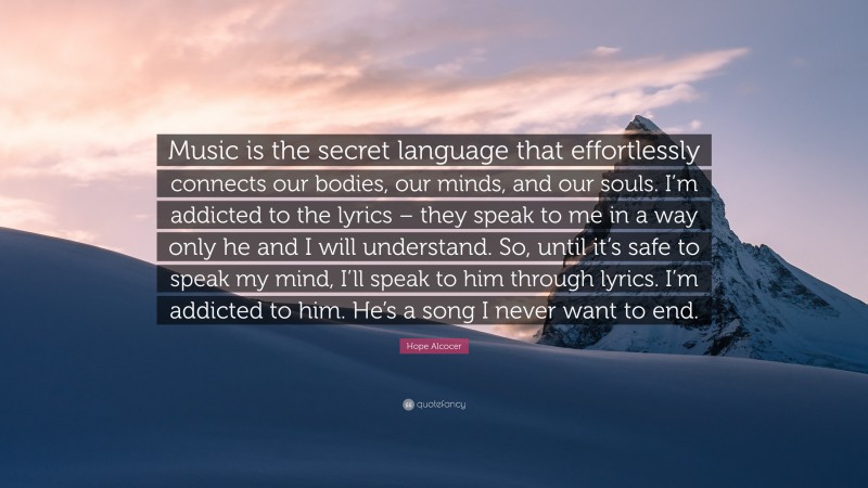 Hope Alcocer Quote: “Music is the secret language that effortlessly connects our bodies, our minds, and our souls. I’m addicted to the lyrics – they speak to me in a way only he and I will understand. So, until it’s safe to speak my mind, I’ll speak to him through lyrics. I’m addicted to him. He’s a song I never want to end.”