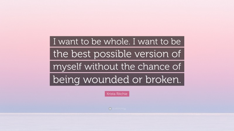 Krista Ritchie Quote: “I want to be whole. I want to be the best possible version of myself without the chance of being wounded or broken.”