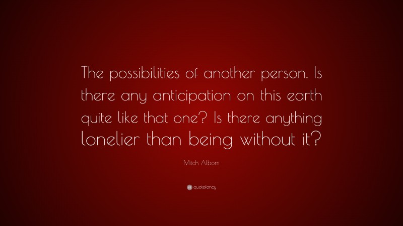 Mitch Albom Quote: “The possibilities of another person. Is there any anticipation on this earth quite like that one? Is there anything lonelier than being without it?”