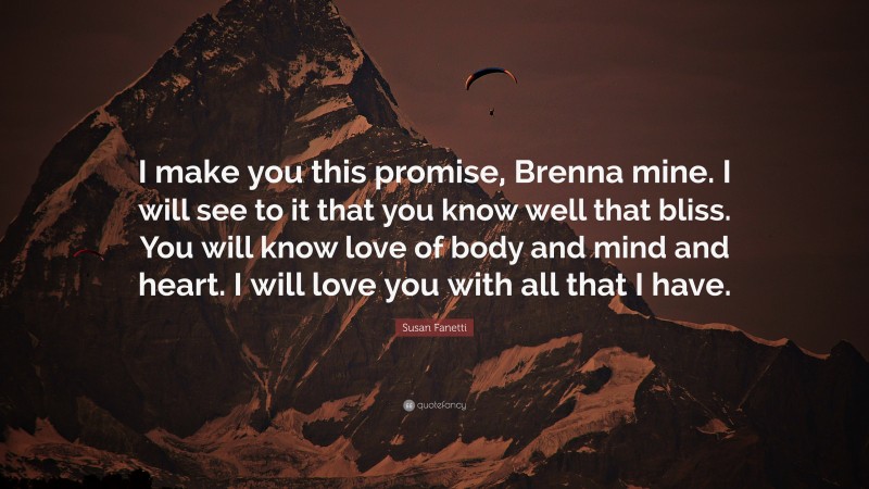 Susan Fanetti Quote: “I make you this promise, Brenna mine. I will see to it that you know well that bliss. You will know love of body and mind and heart. I will love you with all that I have.”