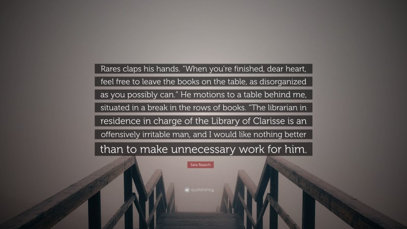 Sara Raasch Quote: “Rares claps his hands. “When you’re finished, dear heart, feel free to leave the books on the table, as disorganized as you possibly can.” He motions to a table behind me, situated in a break in the rows of books. “The librarian in residence in charge of the Library of Clarisse is an offensively irritable man, and I would like nothing better than to make unnecessary work for him.”