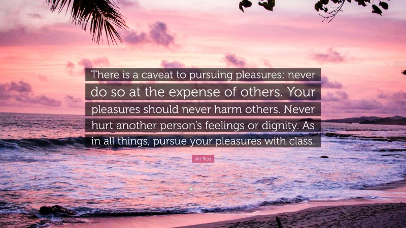 Art Rios Quote: “There is a caveat to pursuing pleasures: never do so at the expense of others. Your pleasures should never harm others. Never hurt another person’s feelings or dignity. As in all things, pursue your pleasures with class.”