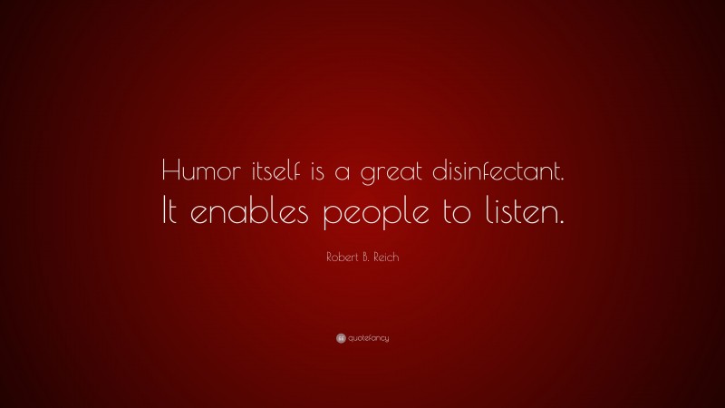 Robert B. Reich Quote: “Humor itself is a great disinfectant. It enables people to listen.”