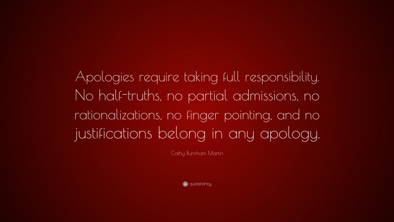 Cathy Burnham Martin Quote: “Apologies require taking full responsibility. No half-truths, no partial admissions, no rationalizations, no finger pointing, and no justifications belong in any apology.”