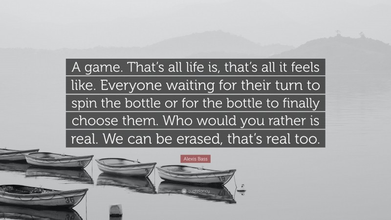 Alexis Bass Quote: “A game. That’s all life is, that’s all it feels like. Everyone waiting for their turn to spin the bottle or for the bottle to finally choose them. Who would you rather is real. We can be erased, that’s real too.”