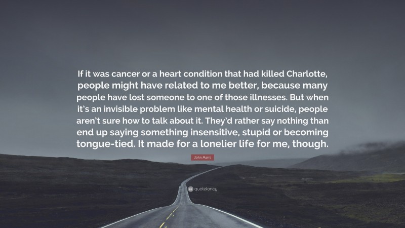 John Marrs Quote: “If it was cancer or a heart condition that had killed Charlotte, people might have related to me better, because many people have lost someone to one of those illnesses. But when it’s an invisible problem like mental health or suicide, people aren’t sure how to talk about it. They’d rather say nothing than end up saying something insensitive, stupid or becoming tongue-tied. It made for a lonelier life for me, though.”