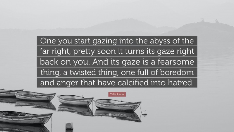 Talia Lavin Quote: “One you start gazing into the abyss of the far right, pretty soon it turns its gaze right back on you. And its gaze is a fearsome thing, a twisted thing, one full of boredom and anger that have calcified into hatred.”