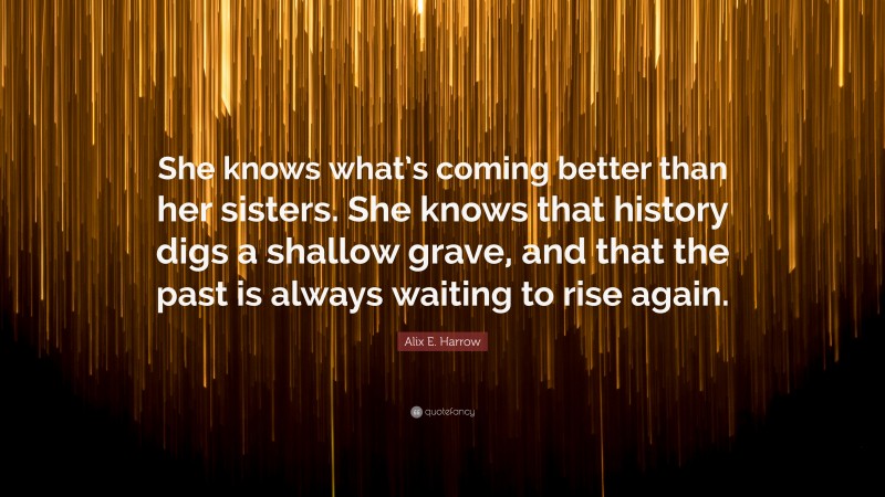 Alix E. Harrow Quote: “She knows what’s coming better than her sisters. She knows that history digs a shallow grave, and that the past is always waiting to rise again.”