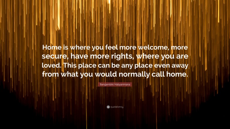 Bangambiki Habyarimana Quote: “Home is where you feel more welcome, more secure, have more rights, where you are loved. This place can be any place even away from what you would normally call home.”