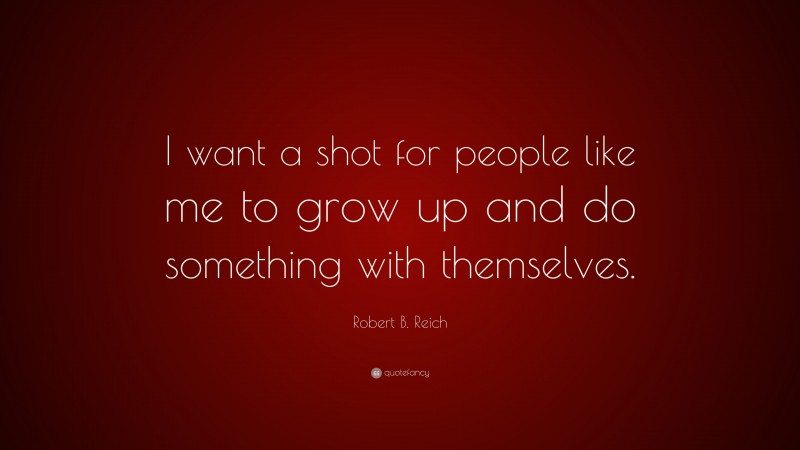 Robert B. Reich Quote: “I want a shot for people like me to grow up and do something with themselves.”