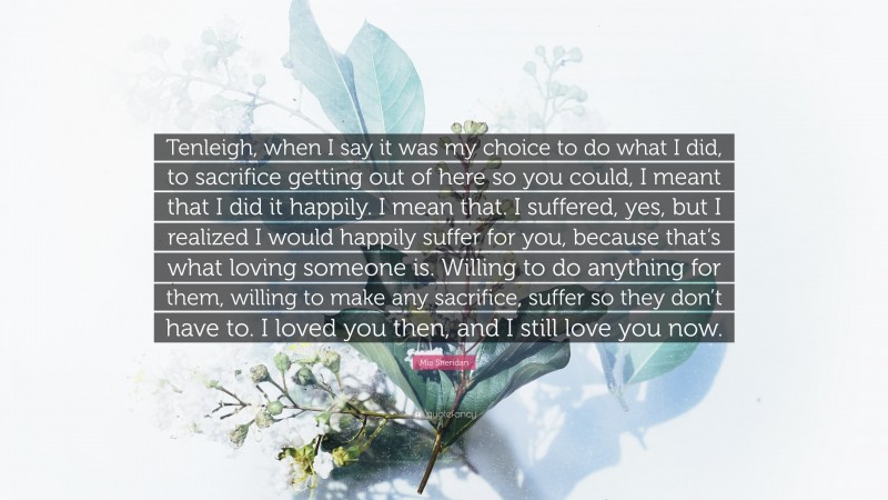 Mia Sheridan Quote: “Tenleigh, when I say it was my choice to do what I did, to sacrifice getting out of here so you could, I meant that I did it happily. I mean that. I suffered, yes, but I realized I would happily suffer for you, because that’s what loving someone is. Willing to do anything for them, willing to make any sacrifice, suffer so they don’t have to. I loved you then, and I still love you now.”