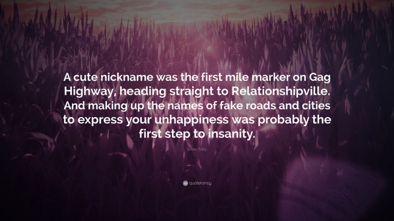 Emma Mills Quote: “A cute nickname was the first mile marker on Gag Highway, heading straight to Relationshipville. And making up the names of fake roads and cities to express your unhappiness was probably the first step to insanity.”