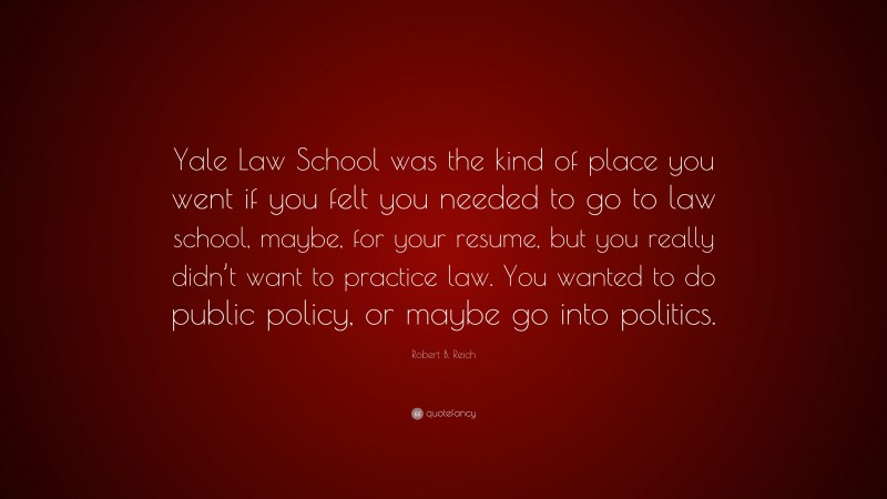 Robert B. Reich Quote: “Yale Law School was the kind of place you went if you felt you needed to go to law school, maybe, for your resume, but you really didn’t want to practice law. You wanted to do public policy, or maybe go into politics.”