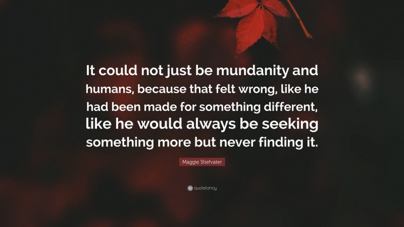 Maggie Stiefvater Quote: “It could not just be mundanity and humans, because that felt wrong, like he had been made for something different, like he would always be seeking something more but never finding it.”
