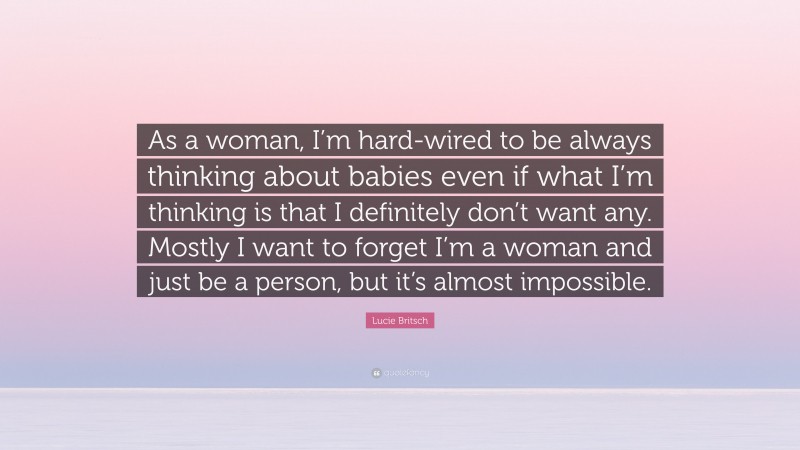 Lucie Britsch Quote: “As a woman, I’m hard-wired to be always thinking about babies even if what I’m thinking is that I definitely don’t want any. Mostly I want to forget I’m a woman and just be a person, but it’s almost impossible.”