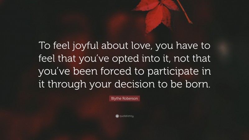Blythe Roberson Quote: “To feel joyful about love, you have to feel that you’ve opted into it, not that you’ve been forced to participate in it through your decision to be born.”