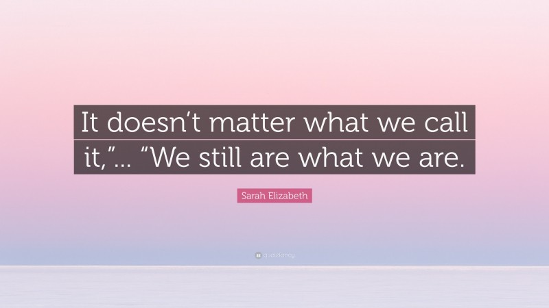 Sarah Elizabeth Quote: “It doesn’t matter what we call it,”... “We still are what we are.”