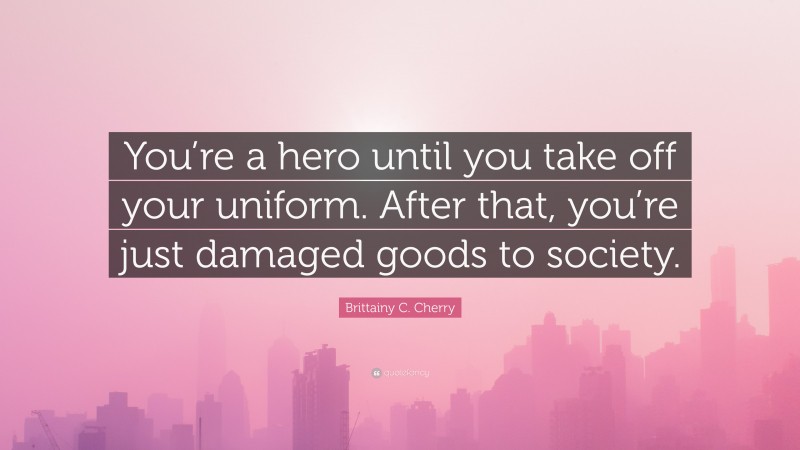 Brittainy C. Cherry Quote: “You’re a hero until you take off your uniform. After that, you’re just damaged goods to society.”