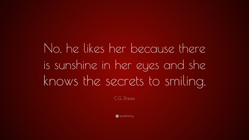 C.G. Drews Quote: “No, he likes her because there is sunshine in her eyes and she knows the secrets to smiling.”