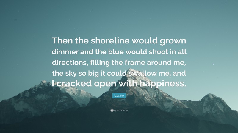 Lisa Ko Quote: “Then the shoreline would grown dimmer and the blue would shoot in all directions, filling the frame around me, the sky so big it could swallow me, and I cracked open with happiness.”