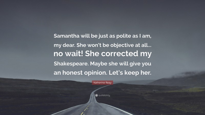 Katherine Reay Quote: “Samantha will be just as polite as I am, my dear. She won’t be objective at all... no wait! She corrected my Shakespeare. Maybe she will give you an honest opinion. Let’s keep her.”