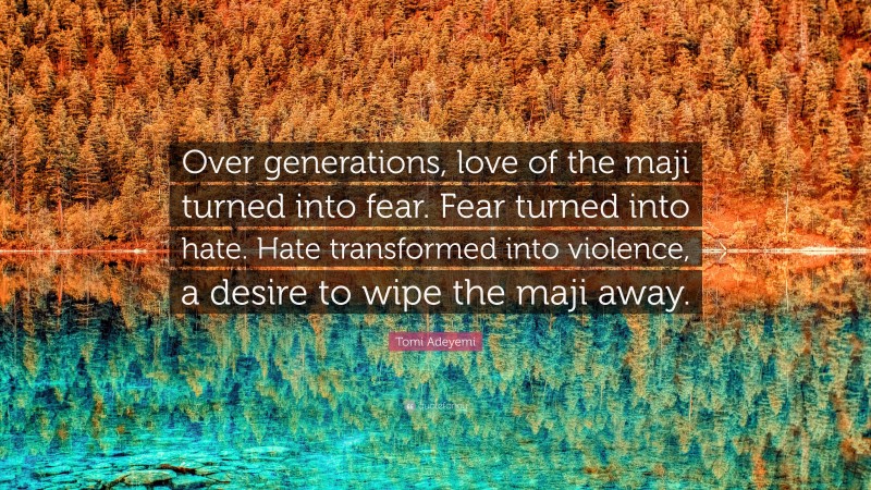 Tomi Adeyemi Quote: “Over generations, love of the maji turned into fear. Fear turned into hate. Hate transformed into violence, a desire to wipe the maji away.”