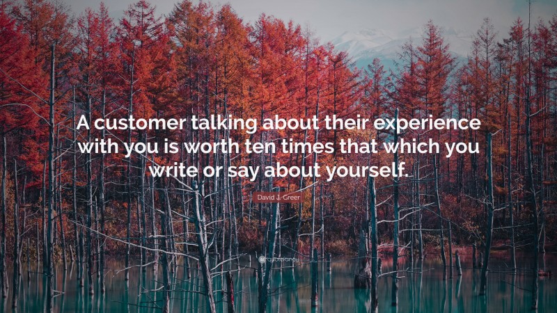 David J. Greer Quote: “A customer talking about their experience with you is worth ten times that which you write or say about yourself.”