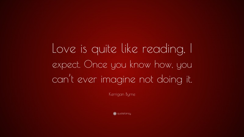 Kerrigan Byrne Quote: “Love is quite like reading, I expect. Once you know how, you can’t ever imagine not doing it.”