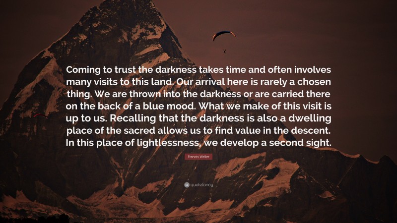 Francis Weller Quote: “Coming to trust the darkness takes time and often involves many visits to this land. Our arrival here is rarely a chosen thing. We are thrown into the darkness or are carried there on the back of a blue mood. What we make of this visit is up to us. Recalling that the darkness is also a dwelling place of the sacred allows us to find value in the descent. In this place of lightlessness, we develop a second sight.”