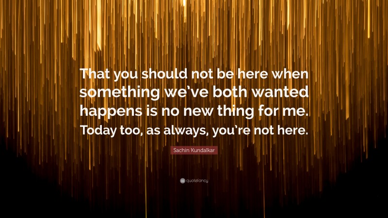 Sachin Kundalkar Quote: “That you should not be here when something we’ve both wanted happens is no new thing for me. Today too, as always, you’re not here.”