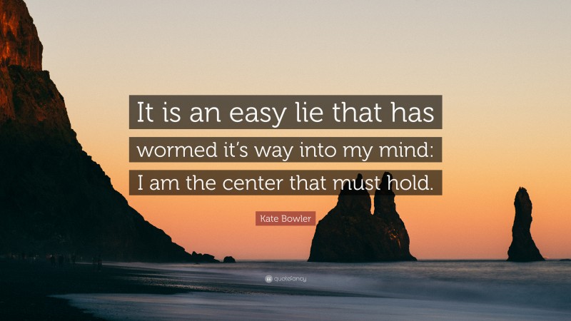 Kate Bowler Quote: “It is an easy lie that has wormed it’s way into my mind: I am the center that must hold.”