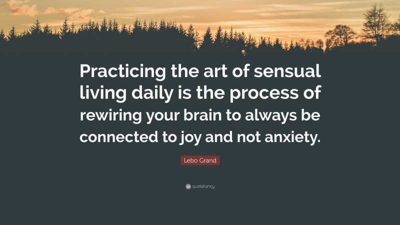 Lebo Grand Quote: “Practicing the art of sensual living daily is the process of rewiring your brain to always be connected to joy and not anxiety.”