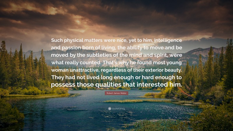 Robert James Waller Quote: “Such physical matters were nice, yet to him, intelligence and passion born of living, the ability to move and be moved by the subtleties of the mind and spirit, were what really counted. That’s why he found most young woman unattractive, regardless of their exterior beauty. They had not lived long enough or hard enough to possess those qualities that interested him.”