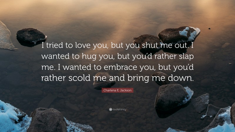 Charlena E. Jackson Quote: “I tried to love you, but you shut me out. I wanted to hug you, but you’d rather slap me. I wanted to embrace you, but you’d rather scold me and bring me down.”