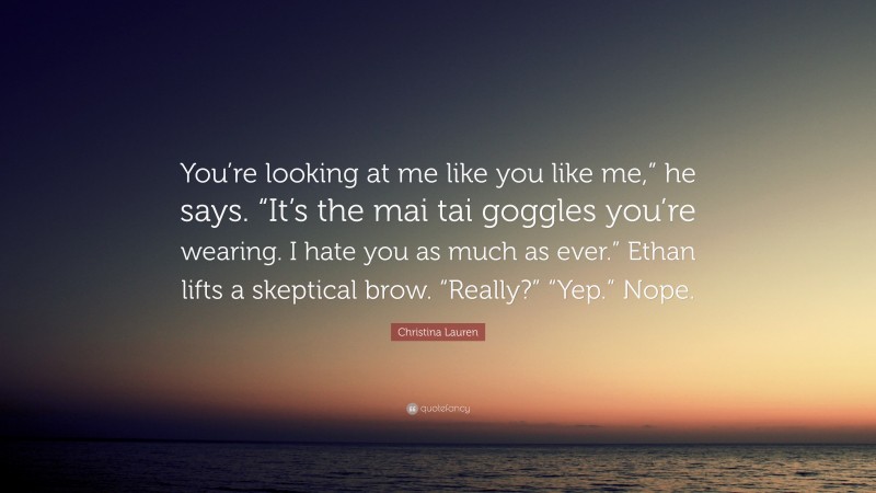 Christina Lauren Quote: “You’re looking at me like you like me,” he says. “It’s the mai tai goggles you’re wearing. I hate you as much as ever.” Ethan lifts a skeptical brow. “Really?” “Yep.” Nope.”