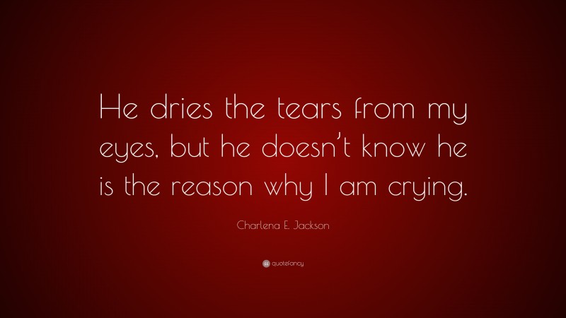 Charlena E. Jackson Quote: “He dries the tears from my eyes, but he doesn’t know he is the reason why I am crying.”