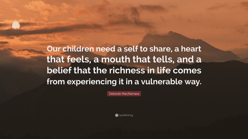 Deborah MacNamara Quote: “Our children need a self to share, a heart that feels, a mouth that tells, and a belief that the richness in life comes from experiencing it in a vulnerable way.”