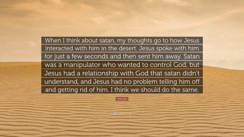 Bob Goff Quote: “When I think about satan, my thoughts go to how Jesus interacted with him in the desert. Jesus spoke with him for just a few seconds and then sent him away. Satan was a manipulator who wanted to control God, but Jesus had a relationship with God that satan didn’t understand, and Jesus had no problem telling him off and getting rid of him. I think we should do the same.”