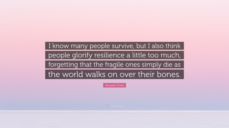 Akwaeke Emezi Quote: “I know many people survive, but I also think people glorify resilience a little too much, forgetting that the fragile ones simply die as the world walks on over their bones.”