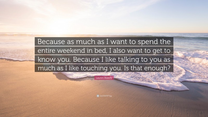 Lauren Blakely Quote: “Because as much as I want to spend the entire weekend in bed, I also want to get to know you. Because I like talking to you as much as I like touching you. Is that enough?”