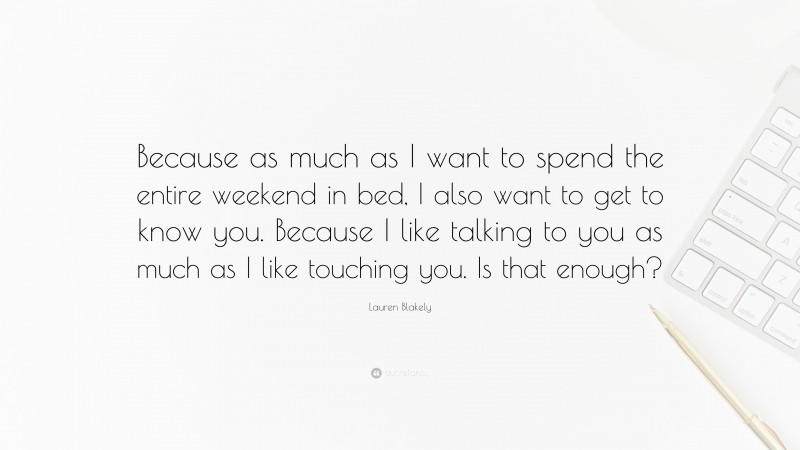 Lauren Blakely Quote: “Because as much as I want to spend the entire weekend in bed, I also want to get to know you. Because I like talking to you as much as I like touching you. Is that enough?”