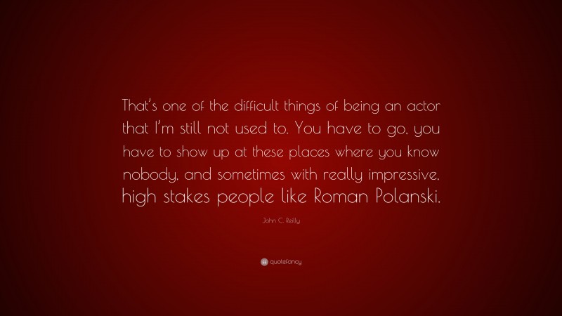 John C. Reilly Quote: “That’s one of the difficult things of being an actor that I’m still not used to. You have to go, you have to show up at these places where you know nobody, and sometimes with really impressive, high stakes people like Roman Polanski.”