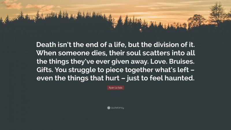 Ryan La Sala Quote: “Death isn’t the end of a life, but the division of it. When someone dies, their soul scatters into all the things they’ve ever given away. Love. Bruises. Gifts. You struggle to piece together what’s left – even the things that hurt – just to feel haunted.”