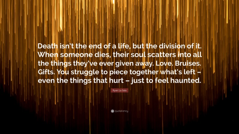 Ryan La Sala Quote: “Death isn’t the end of a life, but the division of it. When someone dies, their soul scatters into all the things they’ve ever given away. Love. Bruises. Gifts. You struggle to piece together what’s left – even the things that hurt – just to feel haunted.”