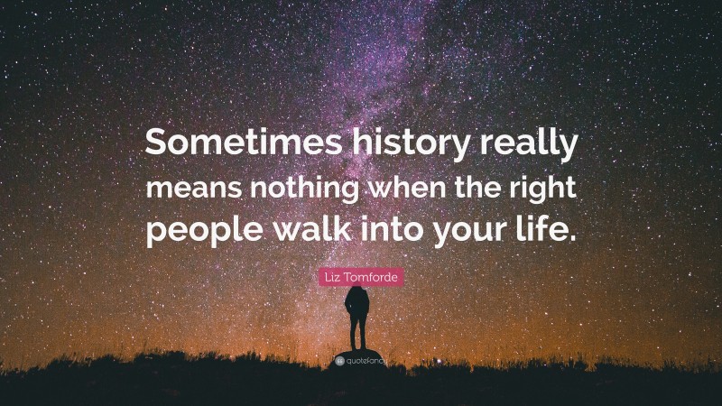 Liz Tomforde Quote: “Sometimes history really means nothing when the right people walk into your life.”